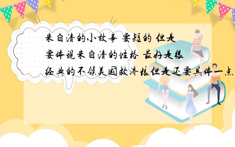 朱自清的小故事 要短的 但是要体现朱自清的性格 最好是很经典的不领美国救济粮但是还要具体一点要经典的 要概括的 急