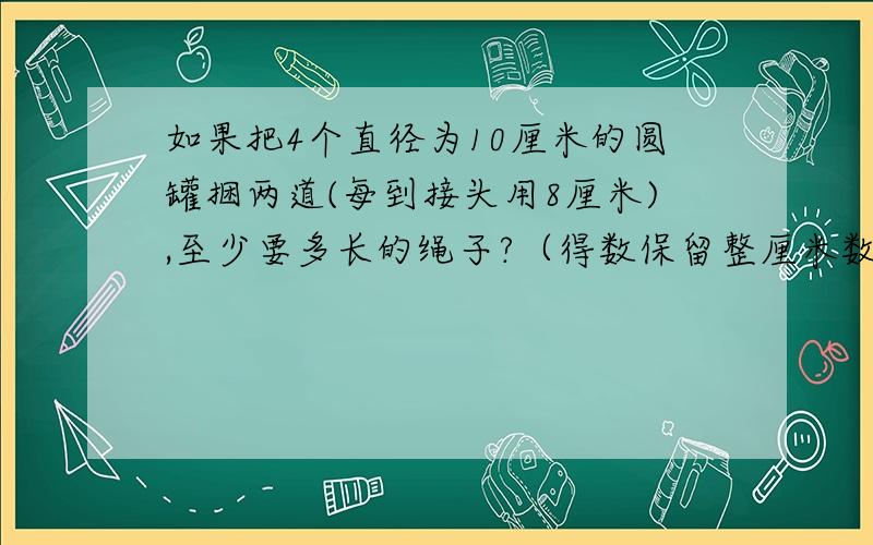 如果把4个直径为10厘米的圆罐捆两道(每到接头用8厘米),至少要多长的绳子?（得数保留整厘米数）