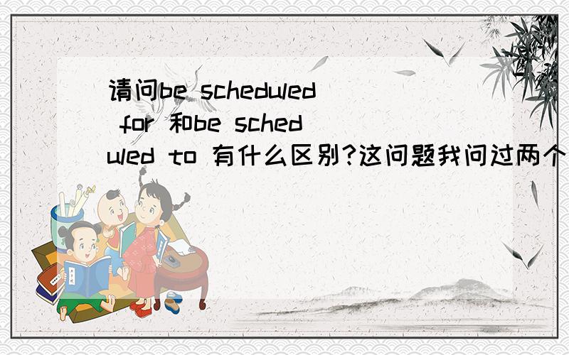 请问be scheduled for 和be scheduled to 有什么区别?这问题我问过两个硕士,居然一个都答不上来,难道就这么难么?