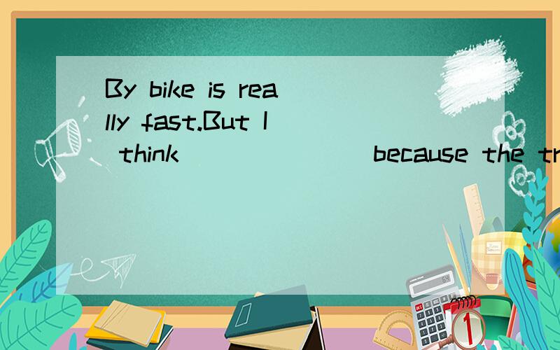 By bike is really fast.But I think _______because the traffic is very heavy at that time.怎么填急.那个空天的不是一个词