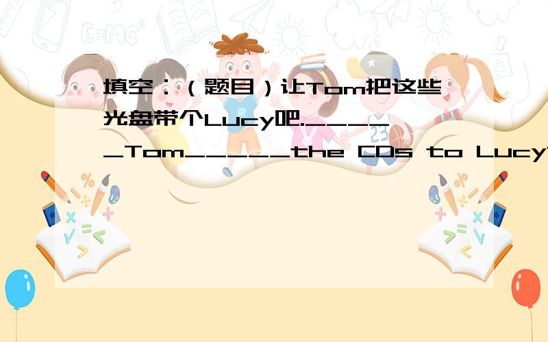 填空：（题目）让Tom把这些光盘带个Lucy吧._____Tom_____the CDs to Lucy连词成句：on,Tom,games.T...填空：（题目）让Tom把这些光盘带个Lucy吧._____Tom_____the CDs to Lucy连词成句：on,Tom,games.TV,watches,basketball