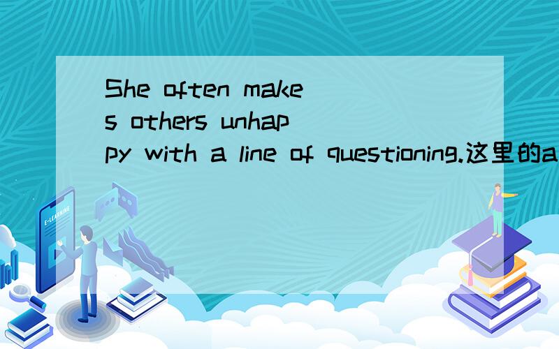 She often makes others unhappy with a line of questioning.这里的a line of question