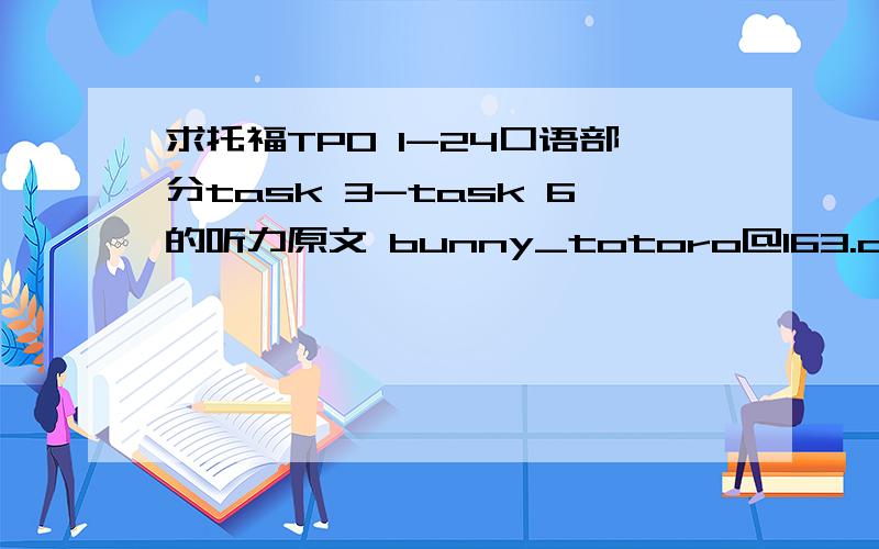 求托福TPO 1-24口语部分task 3-task 6的听力原文 bunny_totoro@163.com 谢谢!