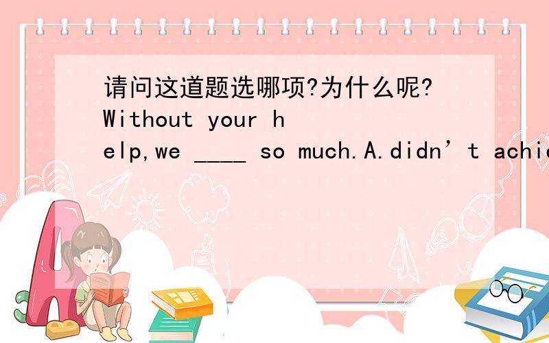 请问这道题选哪项?为什么呢?Without your help,we ____ so much.A.didn’t achieve B.would not have achieved C.will not achieve D.don’t achieve