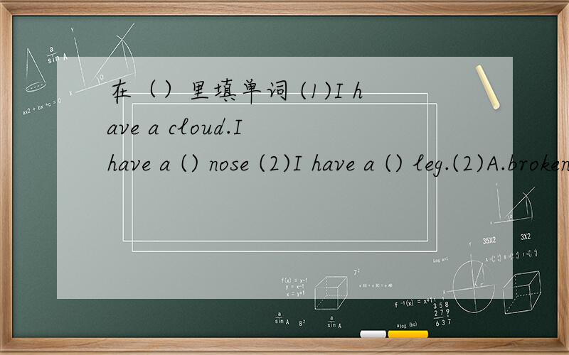 在（）里填单词 (1)I have a cloud.I have a () nose (2)I have a () leg.(2)A.broken B.break C.breaking