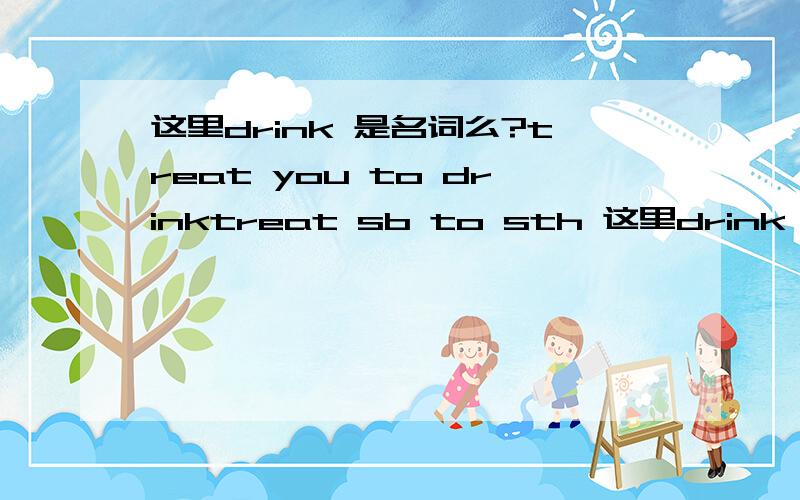 这里drink 是名词么?treat you to drinktreat sb to sth 这里drink 这里应该是当名词用吧?有treat sb to do