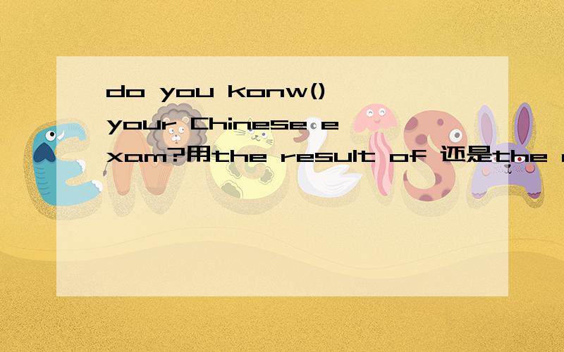 do you konw() your Chinese exam?用the result of 还是the results of Here are ()the survey.