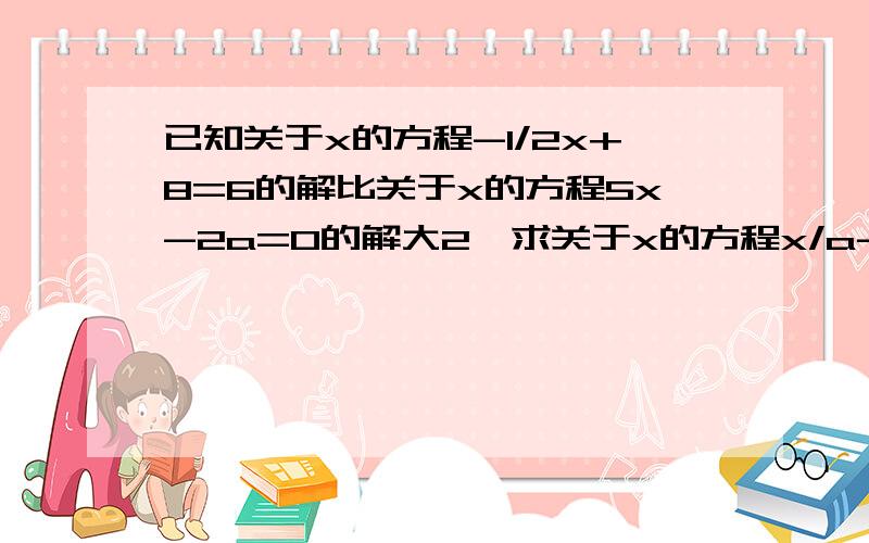 已知关于x的方程-1/2x+8=6的解比关于x的方程5x-2a=0的解大2,求关于x的方程x/a-15=0的解.格式：因为……所以……又因为……所以……