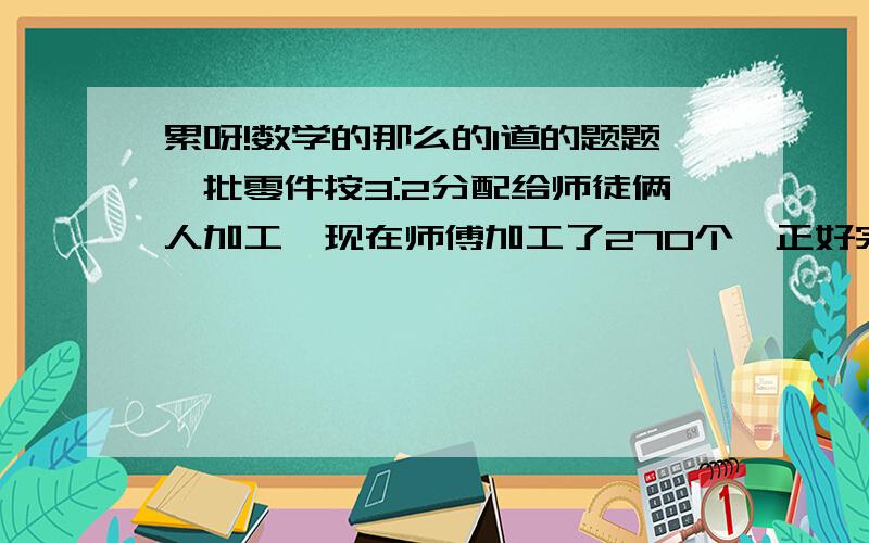 累呀!数学的那么的1道的题题一批零件按3:2分配给师徒俩人加工,现在师傅加工了270个,正好完成了分配任务,徒弟完成了分配任务的六分之五,徒弟实际完成了多少个?注意：不要用^*?/这样的,直