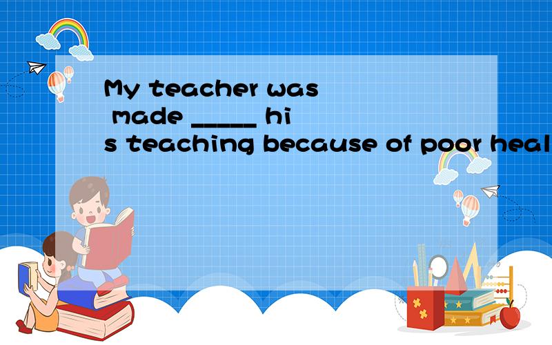 My teacher was made _____ his teaching because of poor health.A.giving up B.to give up C.give up D.given up