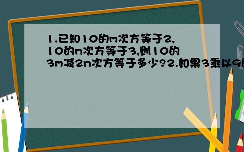 1.已知10的m次方等于2,10的n次方等于3,则10的3m减2n次方等于多少?2.如果3乘以9的m次方乘以27的n次方等于3的8次方,2乘以8的m次方乘以16的2n等于2的15次方,试求m+5n的值?3.已知x的平方减去5x等于36,求