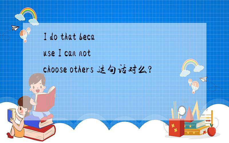 I do that because I can not choose others 这句话对么?