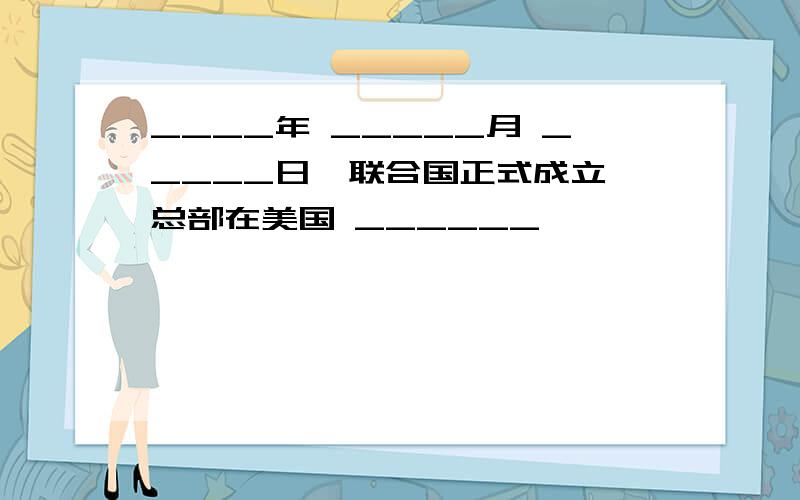 ____年 _____月 _____日,联合国正式成立,总部在美国 ______