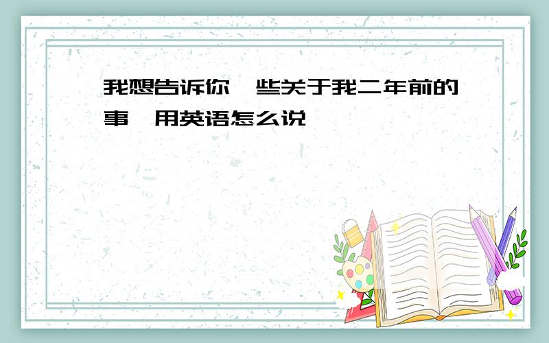 我想告诉你一些关于我二年前的事,用英语怎么说