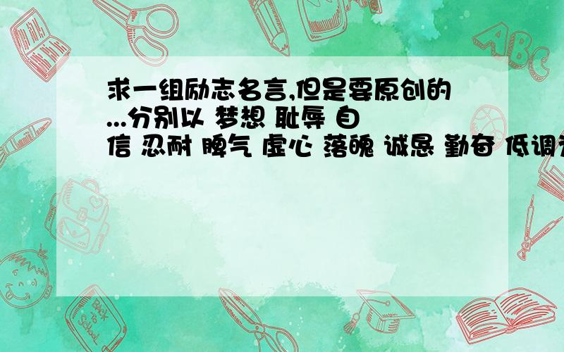 求一组励志名言,但是要原创的...分别以 梦想 耻辱 自信 忍耐 脾气 虚心 落魄 诚恳 勤奋 低调为题,做十组励志名言,有没有大虾在啊?或是用别的好词也行...