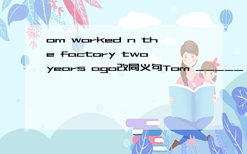 om worked n the factory two years ago改同义句Tom _____ _____ work in the factoryTom worked in the factory two years ago改同义句Tom _____ _____ work in the factory