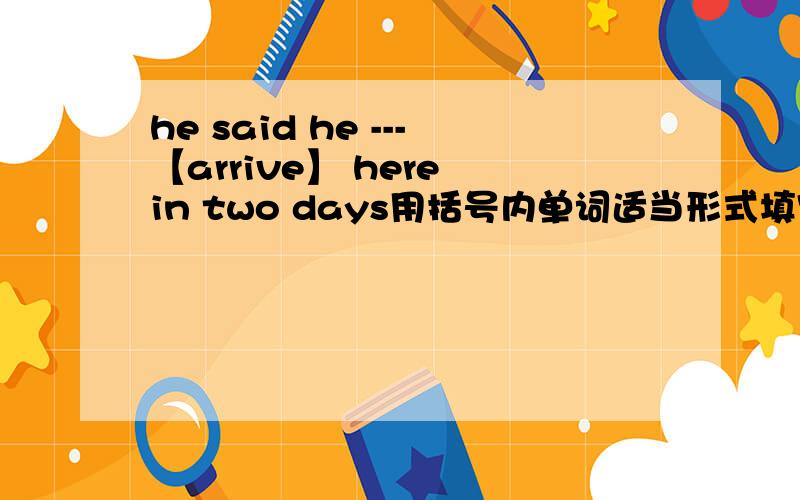 he said he ---【arrive】 here in two days用括号内单词适当形式填空