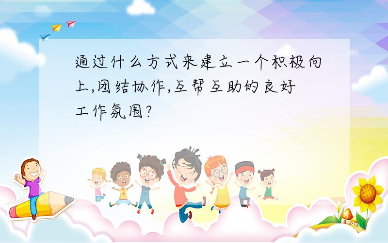 通过什么方式来建立一个积极向上,团结协作,互帮互助的良好工作氛围?