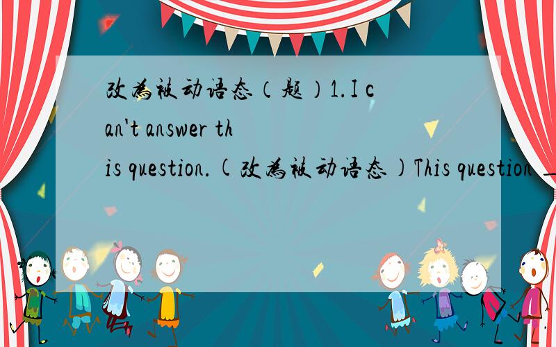 改为被动语态（题）1.I can't answer this question.(改为被动语态)This question _____ _____ _____.2.My mother cleaned up the rooms every day.(改为被动语态)The rooms _____ _____ _____ my mother every day.3.Parents should't allow us t