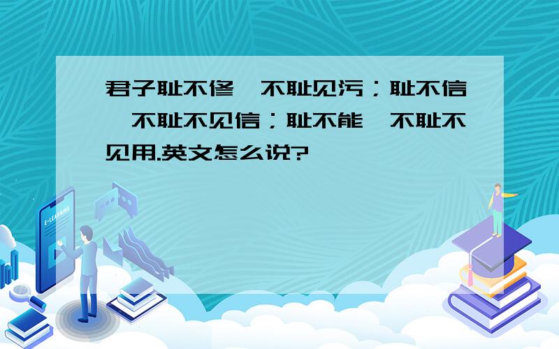 君子耻不修,不耻见污；耻不信,不耻不见信；耻不能,不耻不见用.英文怎么说?