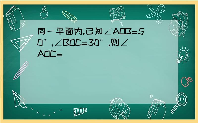 同一平面内,已知∠AOB=50°,∠BOC=30°,则∠AOC=