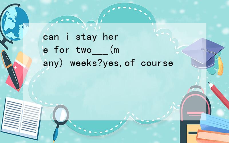 can i stay here for two___(many) weeks?yes,of course