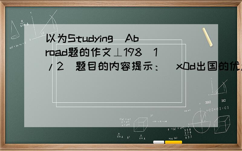 以为Studying  Abroad题的作文⊥198[1/2]题目的内容提示：\x0d出国的优点：开阔视野，体验当地风情，交更多的朋友，更快更好的掌握一门外语\x0d缺点：语言沟通不方便，费用高，而花大量时⊥19