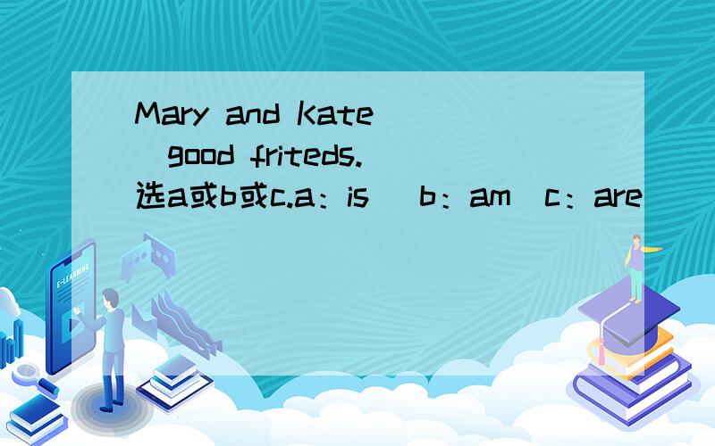 Mary and Kate()good friteds.选a或b或c.a：is（ b：am（c：are