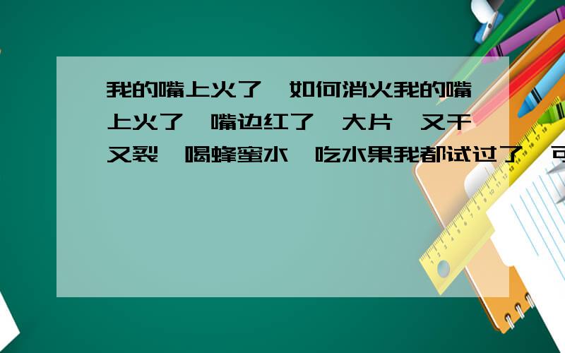 我的嘴上火了,如何消火我的嘴上火了,嘴边红了一大片,又干又裂,喝蜂蜜水,吃水果我都试过了,可还没效果,我需要一些简单的又实惠的方法,不是那些什么什么清火片,如果效果又快又好的,越快