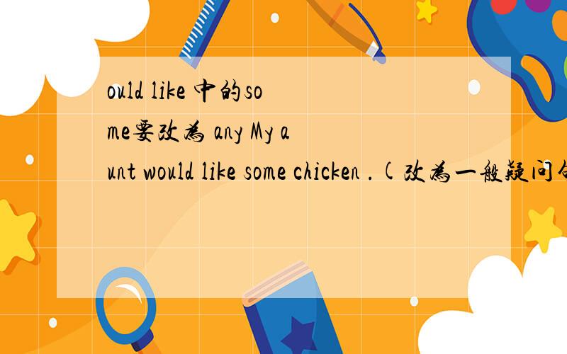 ould like 中的some要改为 any My aunt would like some chicken .(改为一般疑问句) Would you那么这个一般疑问句的肯定回答和否定回答，你们怎么答？1.Would your aunt like some chicken 2.Would Annie like to go shopping wi