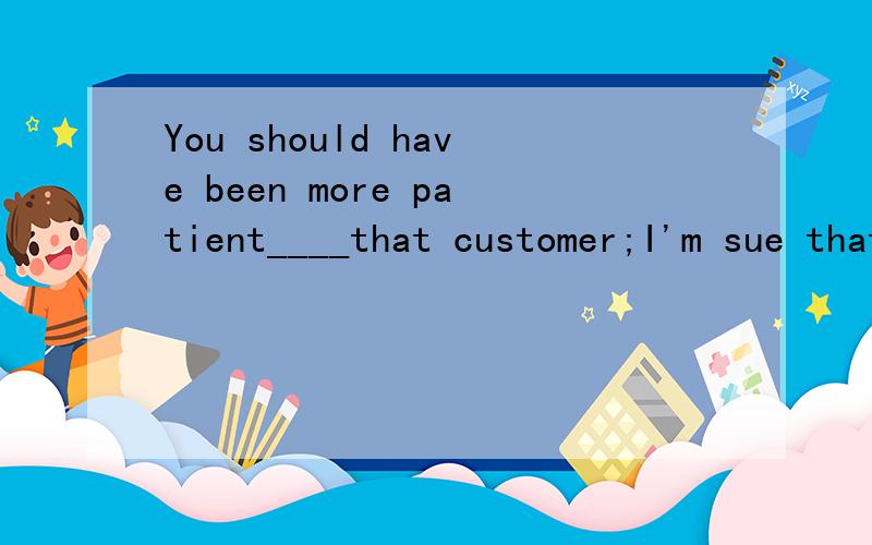 You should have been more patient____that customer;I'm sue that selling him the watch was.You should have been more patient____that customer;I'm sue that selling him the watch was a possibility.A of    B with    C for     D at  为什么选B呢?