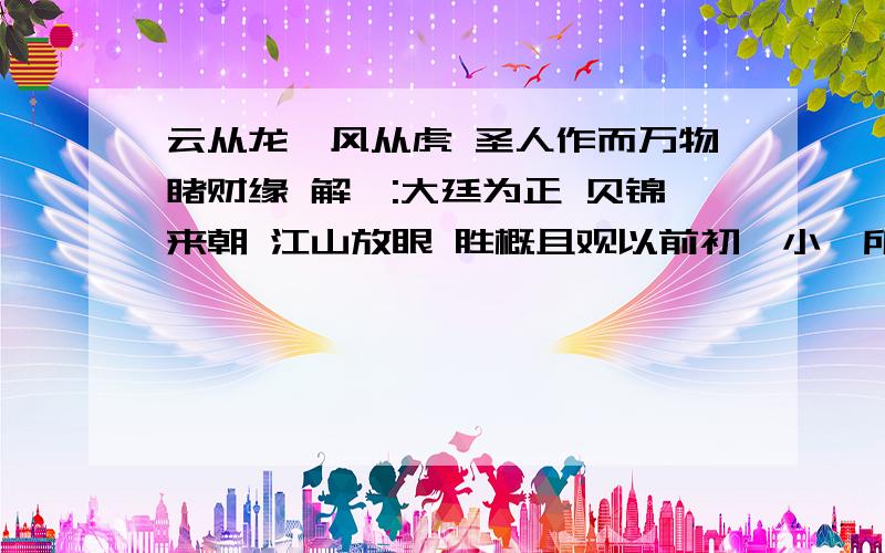 云从龙,风从虎 圣人作而万物睹财缘 解曰:大廷为正 贝锦来朝 江山放眼 胜概且观以前初一小,所以求的时候师傅没给解.现在上班族了,希望可以能详细点~
