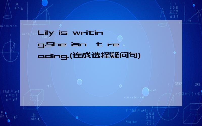 Lily is writing.She isn't reading.(连成选择疑问句)