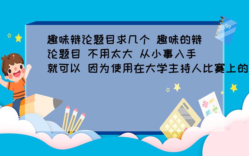 趣味辩论题目求几个 趣味的辩论题目 不用太大 从小事入手就可以 因为使用在大学主持人比赛上的 但要趣味也要有内涵