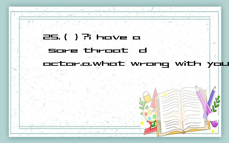 25.（）?i have a sore throat,doctor.a.what wrong with you.b.what's matter with you.c.25.（）?i have a sore throat,doctor.           a.what wrong with you. b.what's matter with you. c.what's the matter. d.what's your question