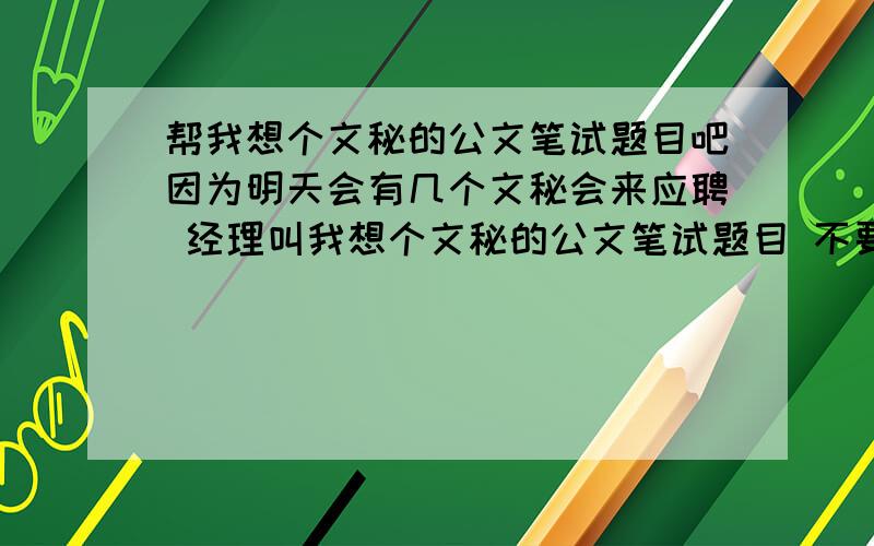 帮我想个文秘的公文笔试题目吧因为明天会有几个文秘会来应聘 经理叫我想个文秘的公文笔试题目 不要太难和莫名其妙的