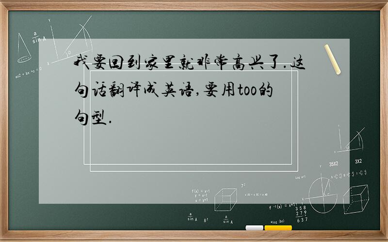 我要回到家里就非常高兴了.这句话翻译成英语,要用too的句型.