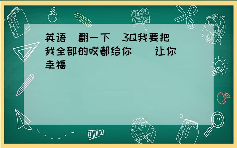 英语  翻一下  3Q我要把我全部的哎都给你    让你幸福