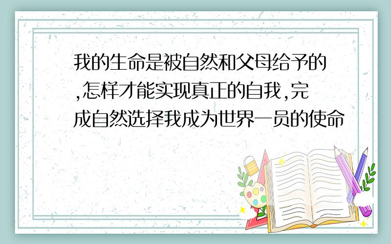 我的生命是被自然和父母给予的,怎样才能实现真正的自我,完成自然选择我成为世界一员的使命