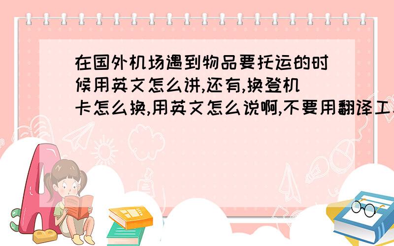 在国外机场遇到物品要托运的时候用英文怎么讲,还有,换登机卡怎么换,用英文怎么说啊,不要用翻译工具翻译,本人以试,语法错误,不太完整!