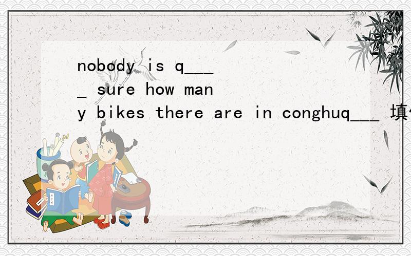 nobody is q____ sure how many bikes there are in conghuq___ 填什么?