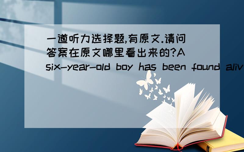 一道听力选择题,有原文.请问答案在原文哪里看出来的?A six-year-old boy has been found alive after spending four days and five nights in an icebox that was buried under tons of ruins in Thursday`s big earthquake.The boy Tom was fou