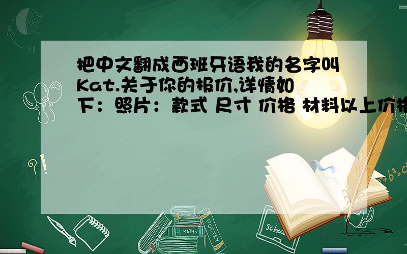 把中文翻成西班牙语我的名字叫Kat.关于你的报价,详情如下：照片：款式 尺寸 价格 材料以上价格包括UL风机,修补工具等目的港：瓜亚基尔运费：如有疑问,请随时联系,麻烦朋友们帮我翻译以