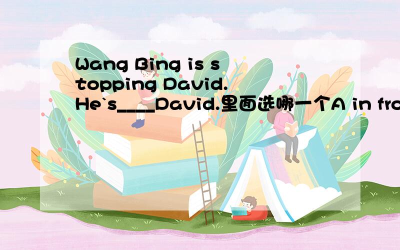 Wang Bing is stopping David.He`s____David.里面选哪一个A in front of B behind C beside