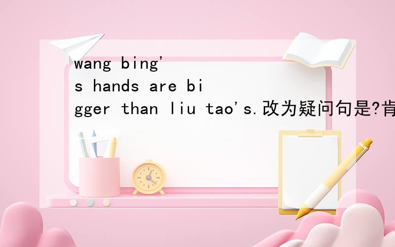 wang bing's hands are bigger than liu tao's.改为疑问句是?肯否定句是(⊙o⊙)?