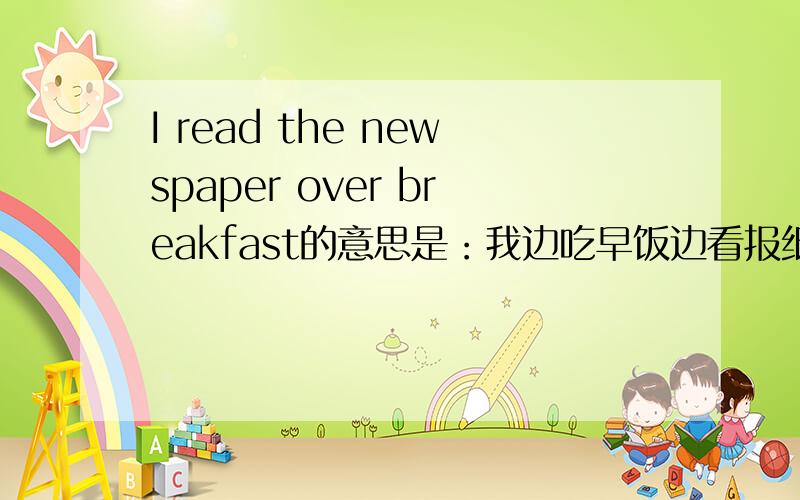 I read the newspaper over breakfast的意思是：我边吃早饭边看报纸,出自英语900句中的427句.请问：over这个单词的不是“结束、越过、从头到尾”的意思吗?为什么在这里翻译成一边做某事,一边做另一