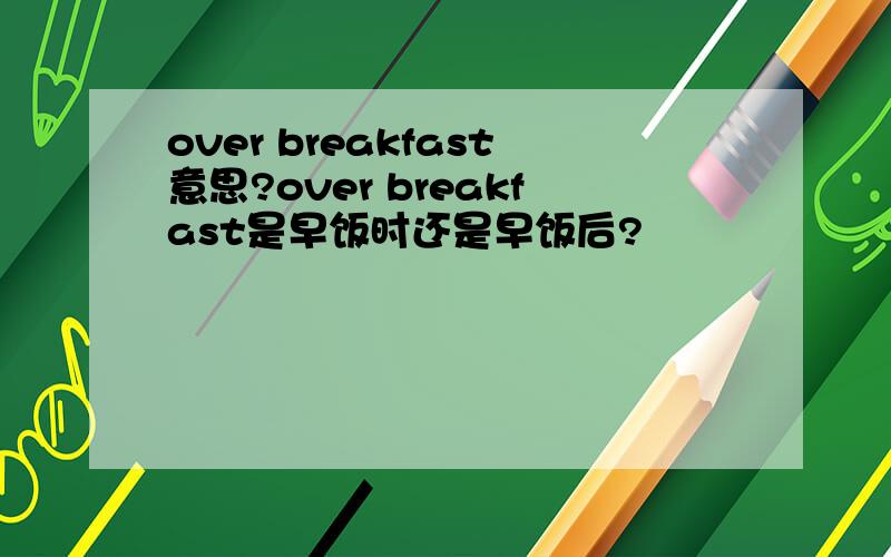 over breakfast意思?over breakfast是早饭时还是早饭后?