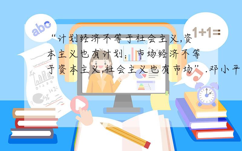 “计划经济不等于社会主义,资本主义也有计划；市场经济不等于资本主义,社会主义也有市场”.邓小平这一