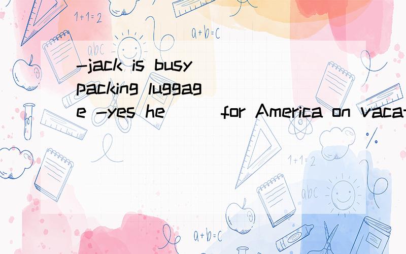 -jack is busy packing luggage -yes he___for America on vacation A.leaves B.left C.is leaving D.has been away