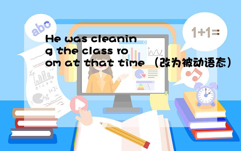 He was cleaning the class room at that time （改为被动语态）